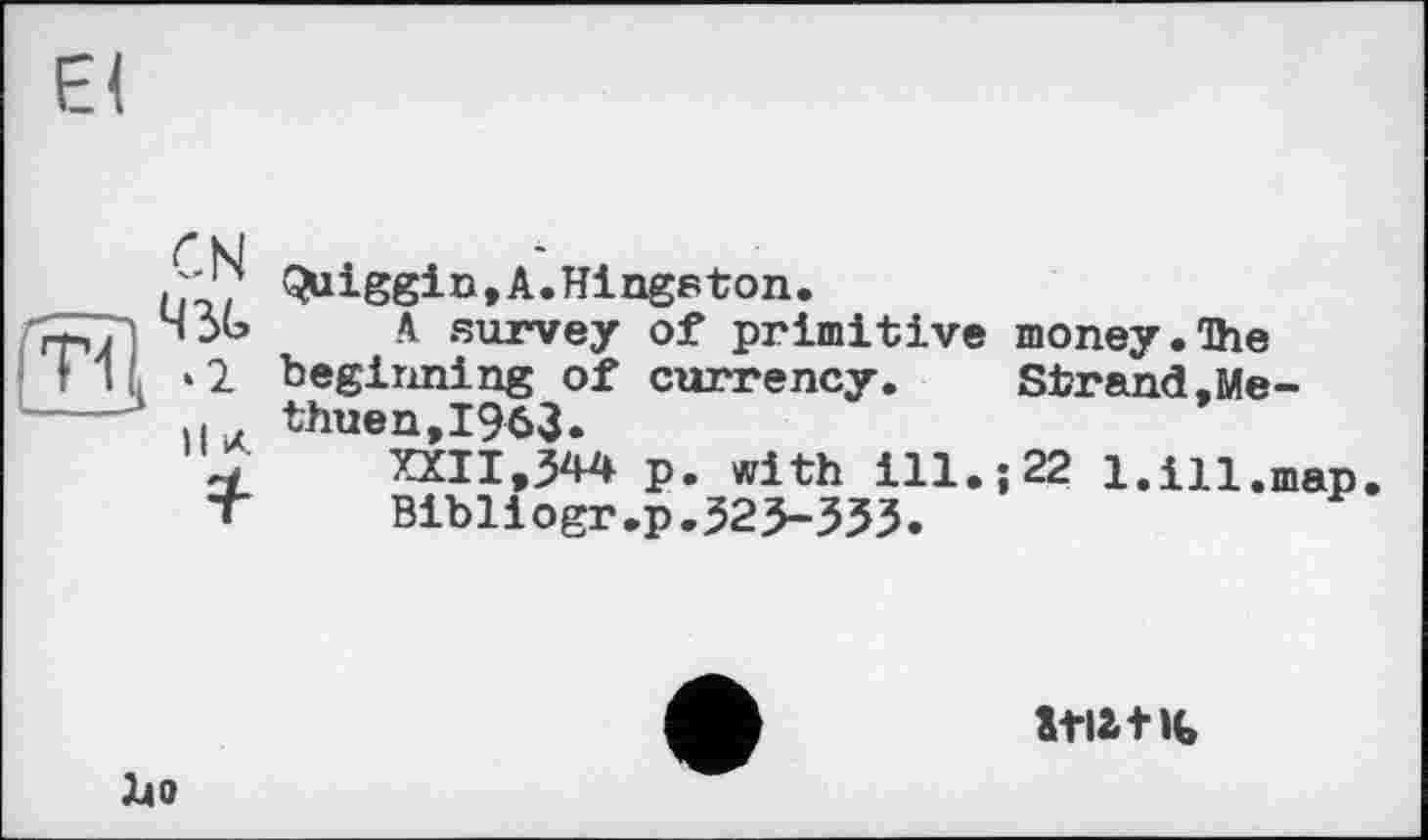 ﻿El
ЇВ
CN 43G *2
H к
*
Quiggin,A.Hingeton.
A survey of primitive money.The beginning of currency. Strand,Methuen, 1963»
XXII,344 p. with ill.; 22 1. ill,map.
Bibliogr.p.323-333.
140
stiat«,